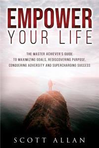 Empower Your Life: The Master Achiever's Guide to Maximizing Goals, Rediscovering Purpose, Conquering Adversity and Supercharging Success