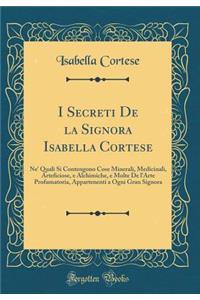 I Secreti de la Signora Isabella Cortese: Ne' Quali Si Contengono Cose Minerali, Medicinali, Arteficiose, E Alchimiche, E Molte de l'Arte Profumatoria, Appartenenti a Ogni Gran Signora (Classic Reprint)