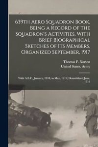 639th Aero Squadron Book, Being a Record of the Squadron's Activities, With Brief Biographical Sketches of Its Members. Organized September, 1917; With A.E.F., January, 1918, to May, 1919; Demobilized June, 1919