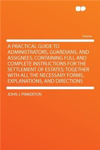 A Practical Guide to Administrators, Guardians, and Assignees, Containing Full and Complete Instructions for the Settlement of Estates; Together with All the Necessary Forms, Explanations, and Directions