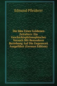 Die Idee Eines Goldenen Zeitalters: Ein Geschichtsphilosophischer Versuch Mit Besonderer Beziehung Auf Die Gegenwart Ausgefuhrt (German Edition)