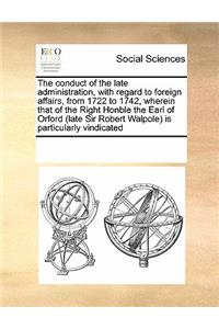 The Conduct of the Late Administration, with Regard to Foreign Affairs, from 1722 to 1742, Wherein That of the Right Honble the Earl of Orford (Late Sir Robert Walpole) Is Particularly Vindicated