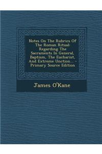 Notes on the Rubrics of the Roman Ritual: Regarding the Sacraments in General, Baptism, the Eucharist, and Extreme Unction... - Primary Source Edition