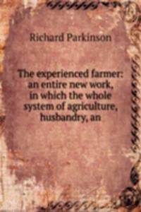 experienced farmer: an entire new work, in which the whole system of agriculture, husbandry, an