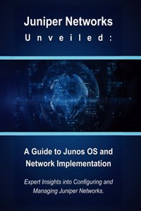 Juniper Networks Unveiled: A Guide to Junos OS and Network Implementation: Expert Insights into Configuring and Managing Juniper Networks