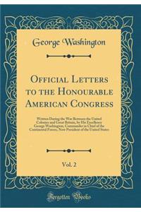Official Letters to the Honourable American Congress, Vol. 2: Written During the War Between the United Colonies and Great Britain, by His Excellency George Washington, Commander in Chief of the Continental Forces, Now President of the United State