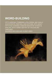 Word-Building; Fifty Lessons, Combining Latin, Greek, and Anglo-Saxon Roots, Prefixes, and Suffixes, Into about Fifty-Five Hundred Common Derivative W