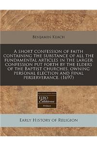 A Short Confession of Faith Containing the Substance of All the Fundamental Articles in the Larger Confession Put Forth by the Elders of the Baptist Churches, Owning Personal Election and Final Perserverance. (1697)