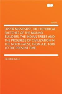 Upper Mississippi, Or, Historical Sketches of the Mound-Builders, the Indian Tribes and the Progress of Civilization in the North-West, from A.D. 1600 to the Present Time
