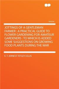 Jottings of a Gentleman Farmer: A Practical Guide to Flower Gardening for Amateur Gardeners: To Which Is Added Some Suggestions on Growing Food Plants During the War