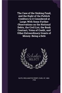 Case of the Sinking Fund, and the Right of the Publick Creditors to It Considered at Large; With Some Farther Observations on the National Debts, the Civil List, the Bank Contract, Votes of Credit, and Other Extraordinary Grants of Money. Being a D