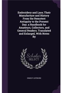 Embroidery and Lace; Their Manufacture and History From the Remotest Antiquity to the Present Day. a Handbook for Amateurs, Collectors, and General Readers. Translated and Enlarged, With Notes By