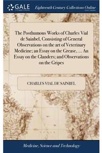 The Posthumous Works of Charles Vial de Sainbel, Consisting of General Observations on the Art of Veterinary Medicine; An Essay on the Grease, ... an Essay on the Glanders; And Observations on the Gripes