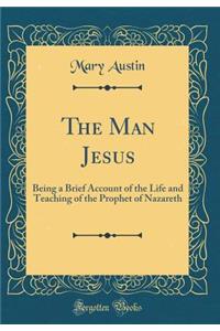 The Man Jesus: Being a Brief Account of the Life and Teaching of the Prophet of Nazareth (Classic Reprint): Being a Brief Account of the Life and Teaching of the Prophet of Nazareth (Classic Reprint)