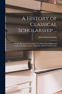 History of Classical Scholarship ...: From the Revival of Learning to the End of the Eighteenth Century (In Italy, France, England, and the Netherlands)