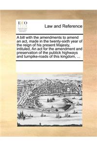 A bill with the amendments to amend an act, made in the twenty-sixth year of the reign of his present Majesty, intituled, An act for the amendment and preservation of the publick highways and turnpike-roads of this kingdom, ...