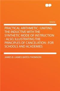 Practical Arithmetic: Uniting the Inductive with the Synthetic Mode of Instruction: Also, Illustrating the Principles of Cancelation: For Schools and Academies