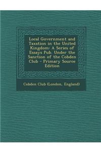 Local Government and Taxation in the United Kingdom: A Series of Essays Pub. Under the Sanction of the Cobden Club