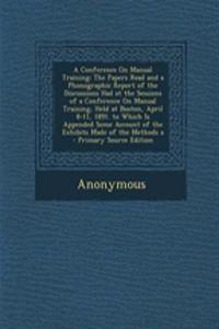 A Conference on Manual Training: The Papers Read and a Phonographic Report of the Discussions Had at the Sessions of a Conference on Manual Training, Held at Boston, April 8-11, 1891. to Which Is Appended Some Account of the Exhibits Made of the Me