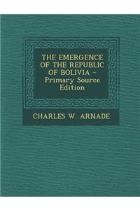 The Emergence of the Republic of Bolivia - Primary Source Edition