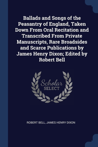 Ballads and Songs of the Peasantry of England, Taken Down From Oral Recitation and Transcribed From Private Manuscripts, Rare Broadsides and Scarce Publications by James Henry Dixon; Edited by Robert Bell