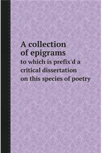 A Collection of Epigrams to Which Is Prefix'd a Critical Dissertation on This Species of Poetry