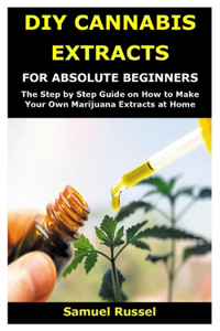 DIY Cannabis Extracts for Absolute Beginners: The Step by Step Guide on How to Make Your Own Marijuana Extracts at Home