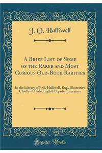 A Brief List of Some of the Rarer and Most Curious Old-Book Rarities: In the Library of J. O. Halliwell, Esq., Illustrative Chiefly of Early English Popular Literature (Classic Reprint)