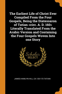 The Earliest Life of Christ Ever Compiled From the Four Gospels, Being the Diatessaron of Tatian Literally Translated From the Arabic Version and Containing the Four Gospels Woven Into one Story