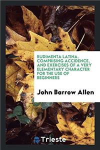 Rudimenta Latina. Comprising Accidence, and Exercises of a Very Elementary Character for the use of Beginners