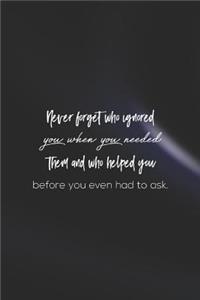 Never Forget Who Ignored You When You Needed Them And Who Helped You Before You Even Had To Ask