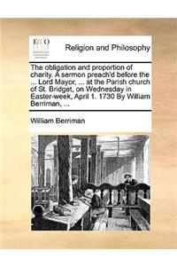 The obligation and proportion of charity. A sermon preach'd before the ... Lord Mayor, ... at the Parish church of St. Bridget, on Wednesday in Easter-week, April 1. 1730 By William Berriman, ...