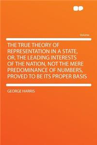 The True Theory of Representation in a State, Or, the Leading Interests of the Nation, Not the Mere Predominance of Numbers, Proved to Be Its Proper Basis