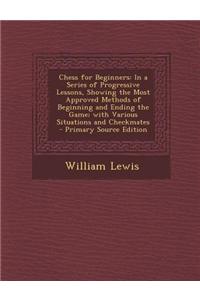 Chess for Beginners: In a Series of Progressive Lessons, Showing the Most Approved Methods of Beginning and Ending the Game; With Various S