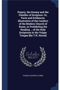 Popery, the Enemy and the Falsifier of Scripture. Or, Facts and Evidences, Illustrative of the Conduct of the Modern Church of Rome, in Prohibiting the Reading ... of the Holy Scriptures in the Vulgar Tongue [By T.H. Horne]