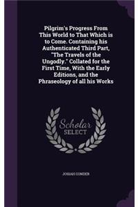 Pilgrim's Progress from This World to That Which Is to Come. Containing His Authenticated Third Part, the Travels of the Ungodly. Collated for the First Time, with the Early Editions, and the Phraseology of All His Works