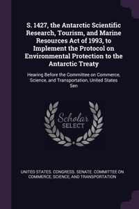 S. 1427, the Antarctic Scientific Research, Tourism, and Marine Resources Act of 1993, to Implement the Protocol on Environmental Protection to the Antarctic Treaty