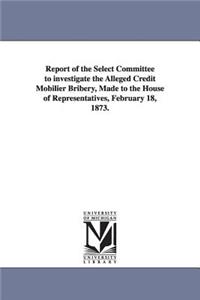 Report of the Select Committee to Investigate the Alleged Credit Mobilier Bribery, Made to the House of Representatives, February 18, 1873.