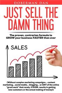 Just Sell The Damn Thing: The proven, contrarian formula to GROW your business FASTER than ever