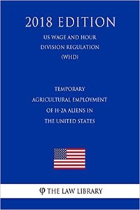 Temporary Agricultural Employment of H-2a Aliens in the United States (Us Wage and Hour Division Regulation) (Whd) (2018 Edition)