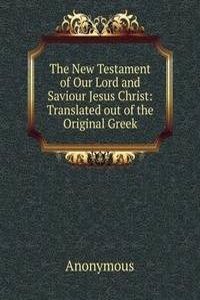 New Testament of Our Lord and Saviour Jesus Christ: Translated out of the Original Greek