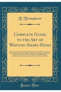 Complete Guide to the Art of Writing Short-Hand: Being an Entirely New and Comprehensive System of Representing the Elementary Sounds of the English Language in Stenographic Characters; By Means of Which, the Exact Words of Any Public Speaker May B