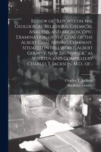 Review of Reports on the Geological Relations, Chemical Analysis, and Microscopic Examination of the Coal of the Albert Coal Mining Company, Situated in Hillsboro', Albert County, New Brunswick. as Written and Compiled by Charles T. Jackson, M.D.,