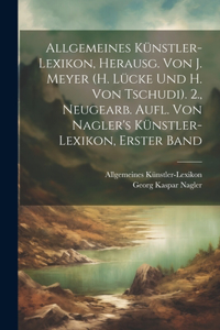 Allgemeines Künstler-Lexikon, Herausg. Von J. Meyer (H. Lücke Und H. Von Tschudi). 2., Neugearb. Aufl. Von Nagler's Künstler-Lexikon, Erster Band