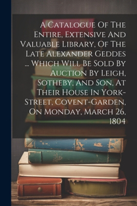 Catalogue Of The Entire, Extensive And Valuable Library, Of The Late Alexander Geddes ... Which Will Be Sold By Auction By Leigh, Sotheby, And Son, At Their House In York-street, Covent-garden, On Monday, March 26, 1804