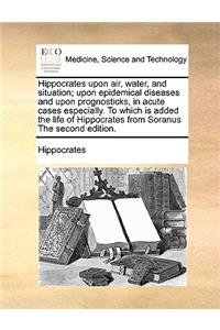 Hippocrates Upon Air, Water, and Situation; Upon Epidemical Diseases and Upon Prognosticks, in Acute Cases Especially. to Which Is Added the Life of Hippocrates from Soranus the Second Edition.