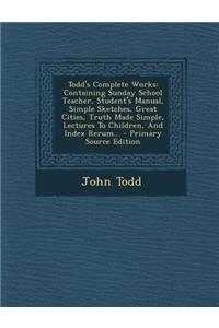 Todd's Complete Works: Containing Sunday School Teacher, Student's Manual, Simple Sketches, Great Cities, Truth Made Simple, Lectures to Children, and Index Rerum...