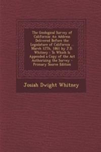 The Geological Survey of California: An Address Delivered Before the Legislature of California ... March 12th, 1861 by J.D. Whitney: To Which Is Appended a Copy of the ACT Authorizing the Survey