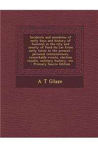 Incidents and Anecdotes of Early Days and History of Business in the City and County of Fond Du Lac from Early Times to the Present: Personal Reminiscences, Remarkable Events, Election Results, Military History, Etc.