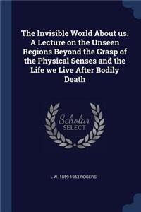 Invisible World About us. A Lecture on the Unseen Regions Beyond the Grasp of the Physical Senses and the Life we Live After Bodily Death